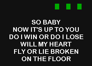 SO BABY
NOW IT'S UP TO YOU
DO I WIN 0R DO I LOSE
WILL MY HEART
FLY 0R LIE BROKEN
ON THE FLOOR