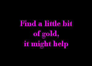 Find a little bit

of gold,
it might help