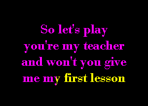 So let's play
you're my teacher
and won't you give
me my iirst lesson