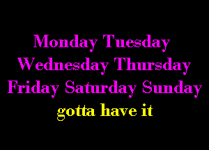 Monday Tuesday
W ednesday Thursday
Friday Saturday Sunday
gotta have it