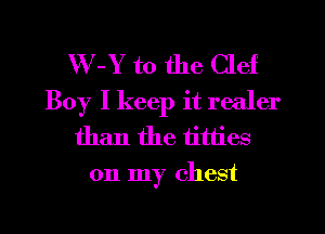 W-Y t0 the Clef
Boy I keep it realer
than the titties
on my chest