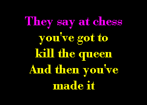 They say at chess
you've got to
kill the queen
And then you've

made it I