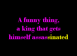 A funny thing,
a king that gets
himself assassinated