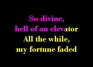 So divine,
hell of an elevator
All the while,
my fortune faded

g