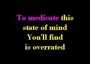 T0 medicate this
state of mind

You'll find

is overrated