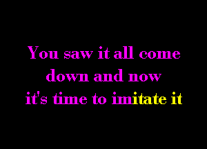 You saw it all come

down and now
it's time to imitate it