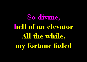 So divine,
hell of an elevator
All the while,
my fortune faded

g