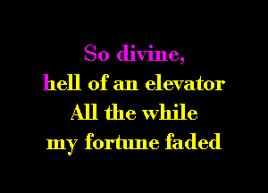 So divine,
hell of an elevator
All the while
my fortune faded

g