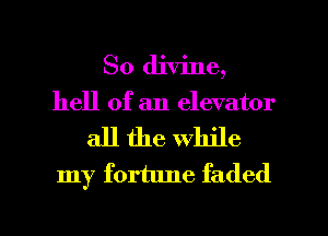 So divine,
hell of an elevator
all the while
my fortune faded

g