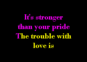 It's stronger
than your pride
The irouble with

love is

g