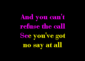 And you can't
refuse the call

See you've got
no say at all