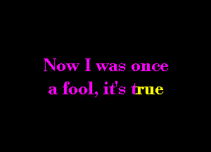 Now I was once

a fool, it's true