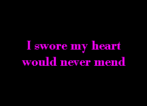 I swore my heart

would never mend