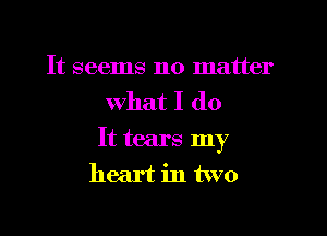 It seems no matter

what I do

It tears my
heart in two