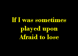 If I was sometimes

played upon
Afraid to lose