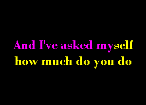 And I've asked myself

how much do you do