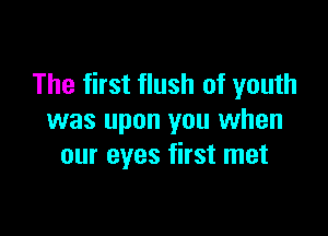 The first flush of youth

was upon you when
our eyes first met