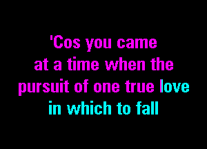 'Cos you came
at a time when the

pursuit of one true love
in which to fall