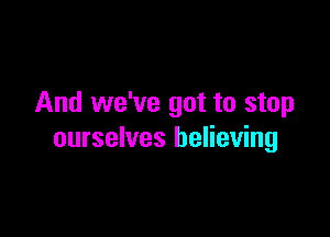 And we've got to stop

ourselves believing