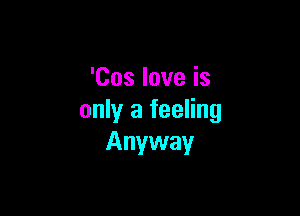 'Cos love is

only a feeling
Anyway