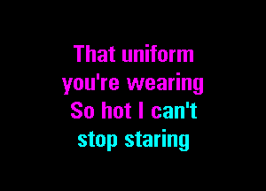 That uniform
you're wearing

So hot I can't
stop staring