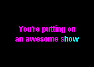 You're putting on

an awesome show