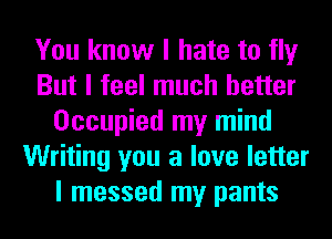 You know I hate to fly
But I feel much better
Occupied my mind
Writing you a love letter
I messed my pants