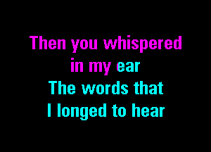 Then you whispered
in my ear

The words that
l longed to hear