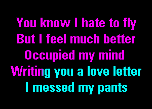 You know I hate to fly
But I feel much better
Occupied my mind
Writing you a love letter
I messed my pants