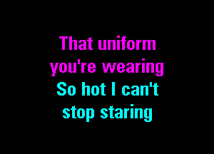 That uniform
you're wearing

So hot I can't
stop staring