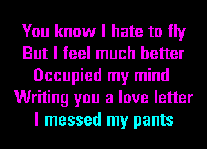 You know I hate to fly
But I feel much better
Occupied my mind
Writing you a love letter
I messed my pants