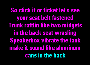 80 click it or ticket let's see
your seat belt fastened
Trunk rattlin like two midgets
in the back seat wrasling
Speakerhox vibrate the tank
make it sound like aluminum
cans in the back