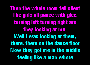 Then the whole room fell silent
The girls all pause with glee,

turning left turning right are

they looking at me
Well I was looking at them,
there, there on the dance floor
Now they got me in the middle

feeling like a man whore