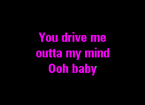You drive me

outta my mind
00h baby