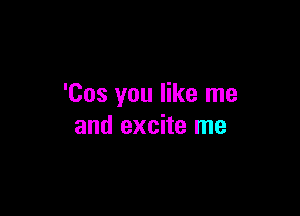 'Cos you like me

and excite me