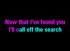Now that I've found you

I'll call off the search