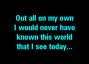 Out all on my own
I would never have

known this world
that I see today...