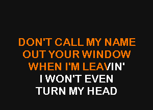 DON'T CALL MY NAME
OUT YOUR WINDOW

WHEN I'M LEAVIN'
I WON'T EVEN
TURN MY HEAD