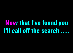 Now that I've found you

I'll call off the search ......