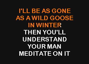 I'LL BE AS GONE
AS AWILD GOOSE
IN WINTER
THEN YOU'LL
UNDERSTAND
YOUR MAN

MEDITATE ON IT I
