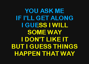 YOU ASK ME
IF I'LL GET ALONG
I GUESS I WILL
SOMEWAY
I DON'T LIKE IT
BUT I GUESS THINGS
HAPPEN THAT WAY