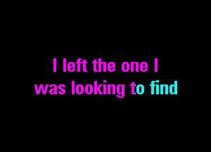 I left the one I

was looking to find