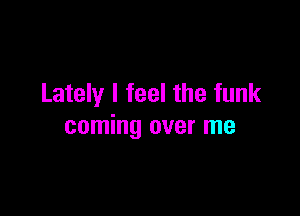 Lately I feel the funk

coming over me