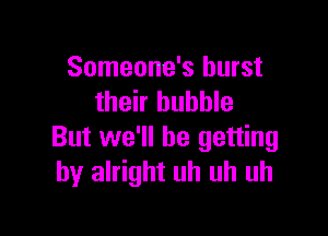 Someone's burst
their bubble

But we'll be getting
by alright uh uh uh