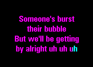 Someone's burst
their bubble

But we'll be getting
by alright uh uh uh