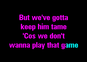 But we've gotta
keep him tame

'Cos we don't
wanna play that game