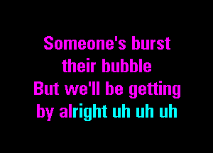 Someone's burst
their bubble

But we'll be getting
by alright uh uh uh