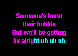 Someone's burst
their bubble

But we'll be getting
by alright uh uh uh