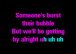 Someone's burst
their bubble

But we'll be getting
by alright uh uh uh