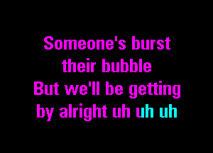 Someone's burst
their bubble

But we'll be getting
by alright uh uh uh